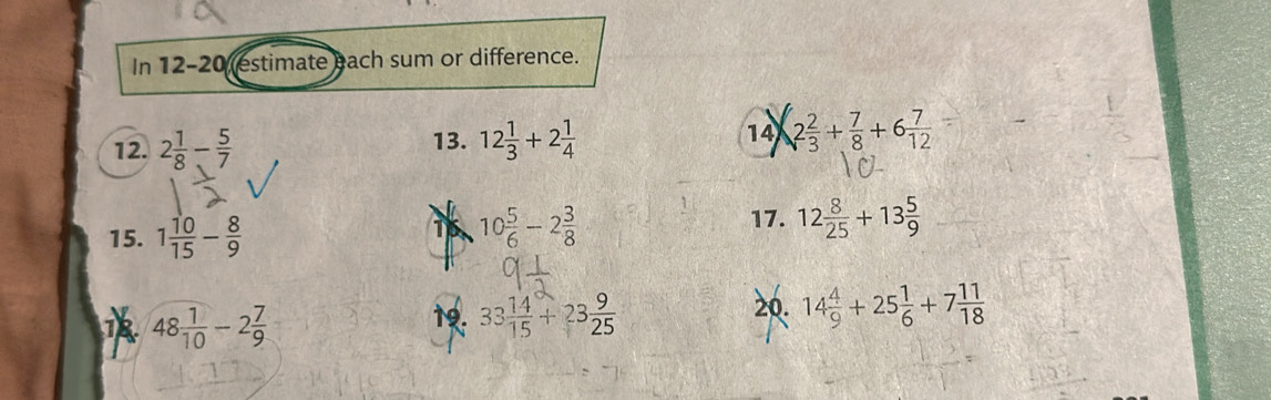 In 12-20 (estimate each sum or difference. 
12. 2 1/8 - 5/7  13. 12 1/3 +2 1/4  14 2 2/3 + 7/8 +6 7/12 
15. 1 10/15 - 8/9  16. 10 5/6 -2 3/8  17. 12 8/25 +13 5/9 
48 1/10 -2 7/9  20. 14 4/9 +25 1/6 +7 11/18 
19. 33 14/15 +23 9/25 