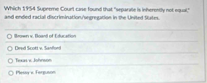 Which 1954 Supreme Court case found that "separate is inherently not equal,"
and ended racial discrimination/segregation in the United States.
Brown v. Board of Education
Dred Scott v. Sanford
Texas v. Johnson
Plessy v. Ferguson