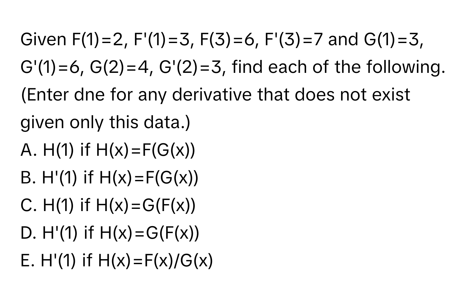 Given F(1)=2, F'(1)=3, F(3)=6, F'(3)=7 and G(1)=3, G'(1)=6, G(2)=4, G'(2)=3, find each of the following. (Enter dne for any derivative that does not exist given only this data.) 

A. H(1) if H(x)=F(G(x))
B. H'(1) if H(x)=F(G(x))
C. H(1) if H(x)=G(F(x))
D. H'(1) if H(x)=G(F(x))
E. H'(1) if H(x)=F(x)/G(x)