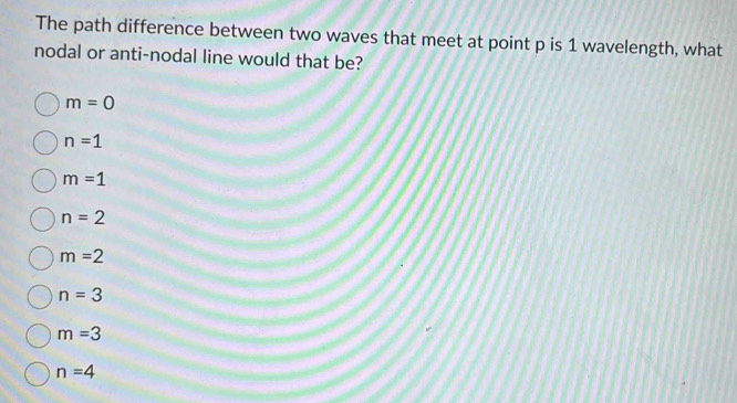 The path difference between two waves that meet at point p is 1 wavelength, what
nodal or anti-nodal line would that be?
m=0
n=1
m=1
n=2
m=2
n=3
m=3
n=4