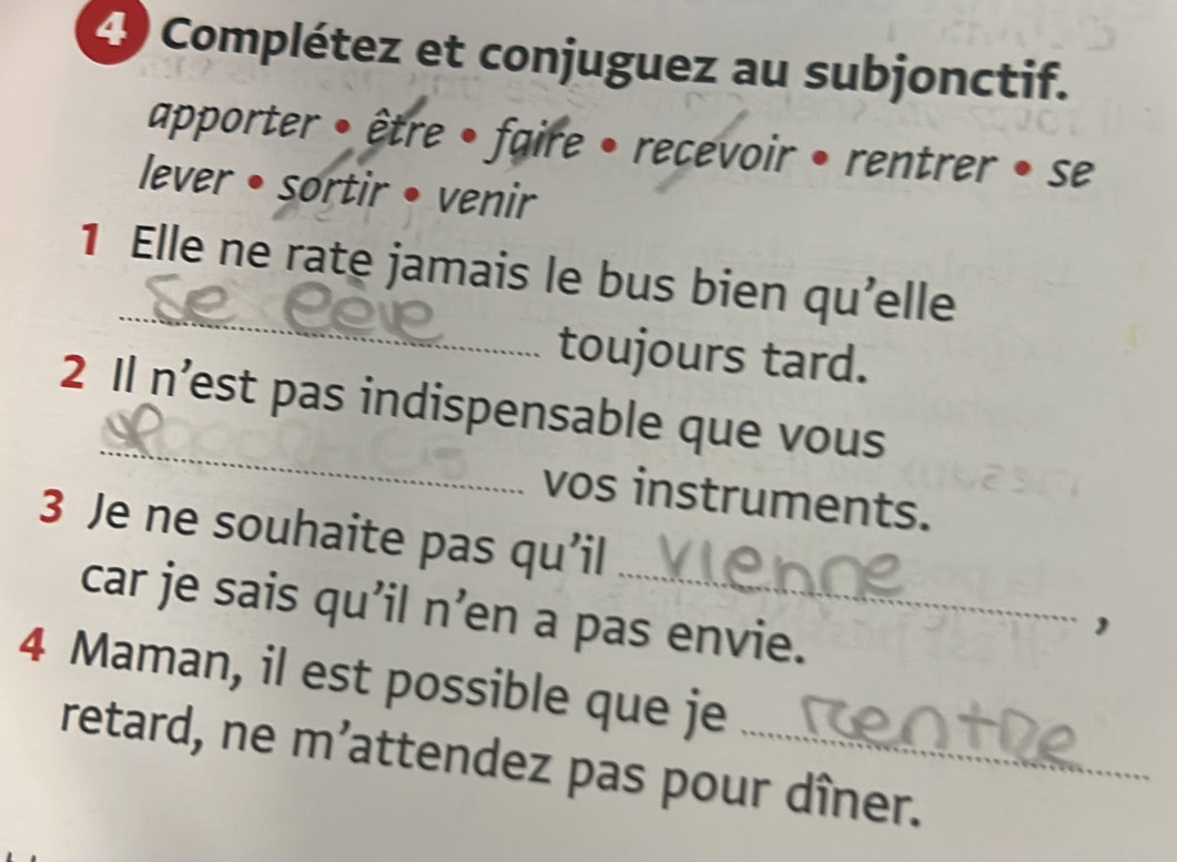 Complétez et conjuguez au subjonctif. 
apporter • être • faire • recevoir • rentrer • se 
lever • sortir • venir 
_ 
1 Elle ne rate jamais le bus bien qu'elle 
toujours tard. 
_ 
2 Il n’est pas indispensable que vous 
vos instruments. 
3 Je ne souhaite pas qu’il 
car je sais qu’il n’en a pas envie. 
1 
4 Maman, il est possible que je 
retard, ne m’attendez pas pour dîner.