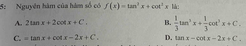 5: Nguyên hàm của hàm số có f(x)=tan^2x+cot^2x là:
A. 2tan x+2cot x+C. B.  1/3 tan^3x+ 1/3 cot^3x+C.
C. =tan x+cot x-2x+C. D. tan x-cot x-2x+C.