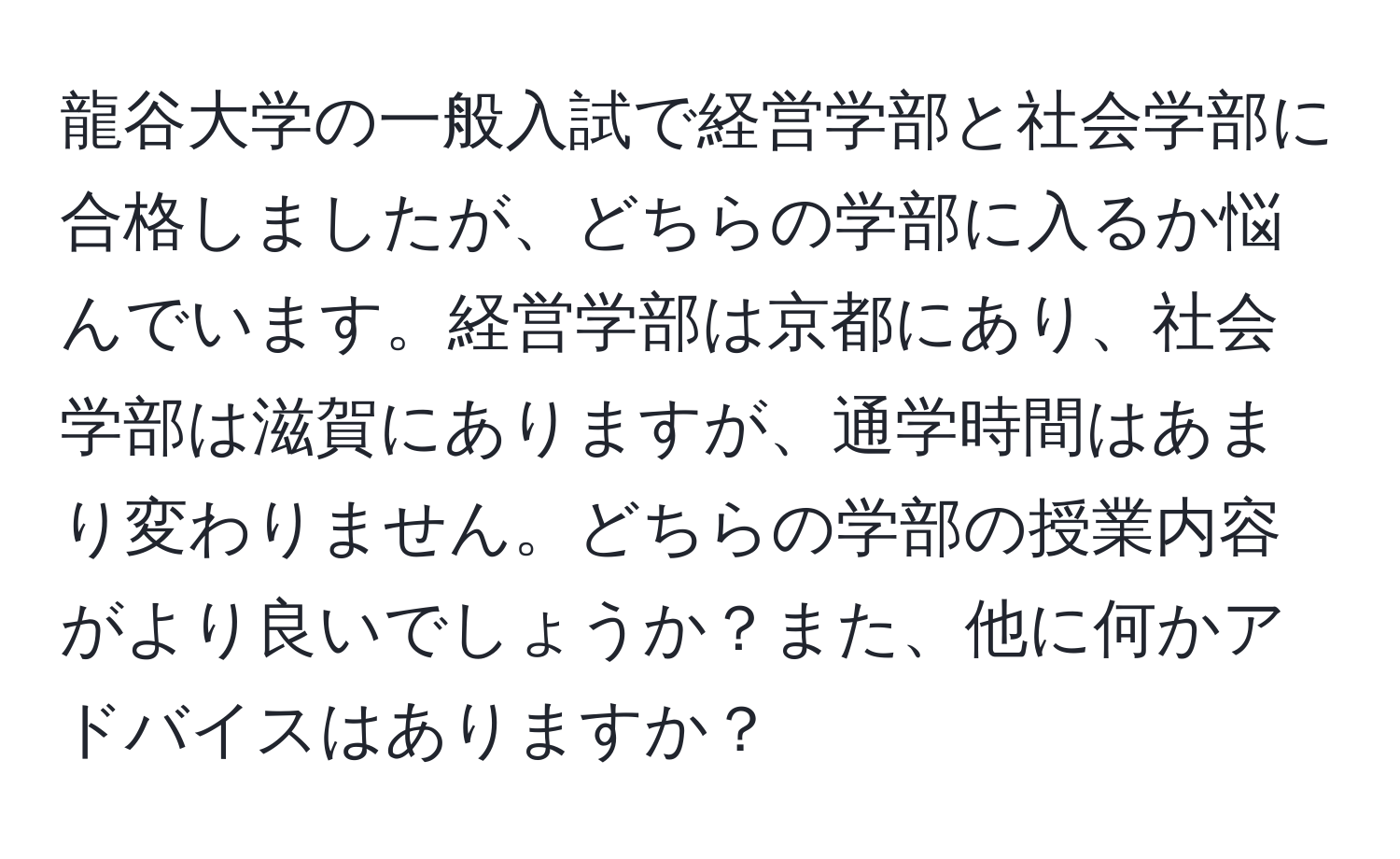 龍谷大学の一般入試で経営学部と社会学部に合格しましたが、どちらの学部に入るか悩んでいます。経営学部は京都にあり、社会学部は滋賀にありますが、通学時間はあまり変わりません。どちらの学部の授業内容がより良いでしょうか？また、他に何かアドバイスはありますか？