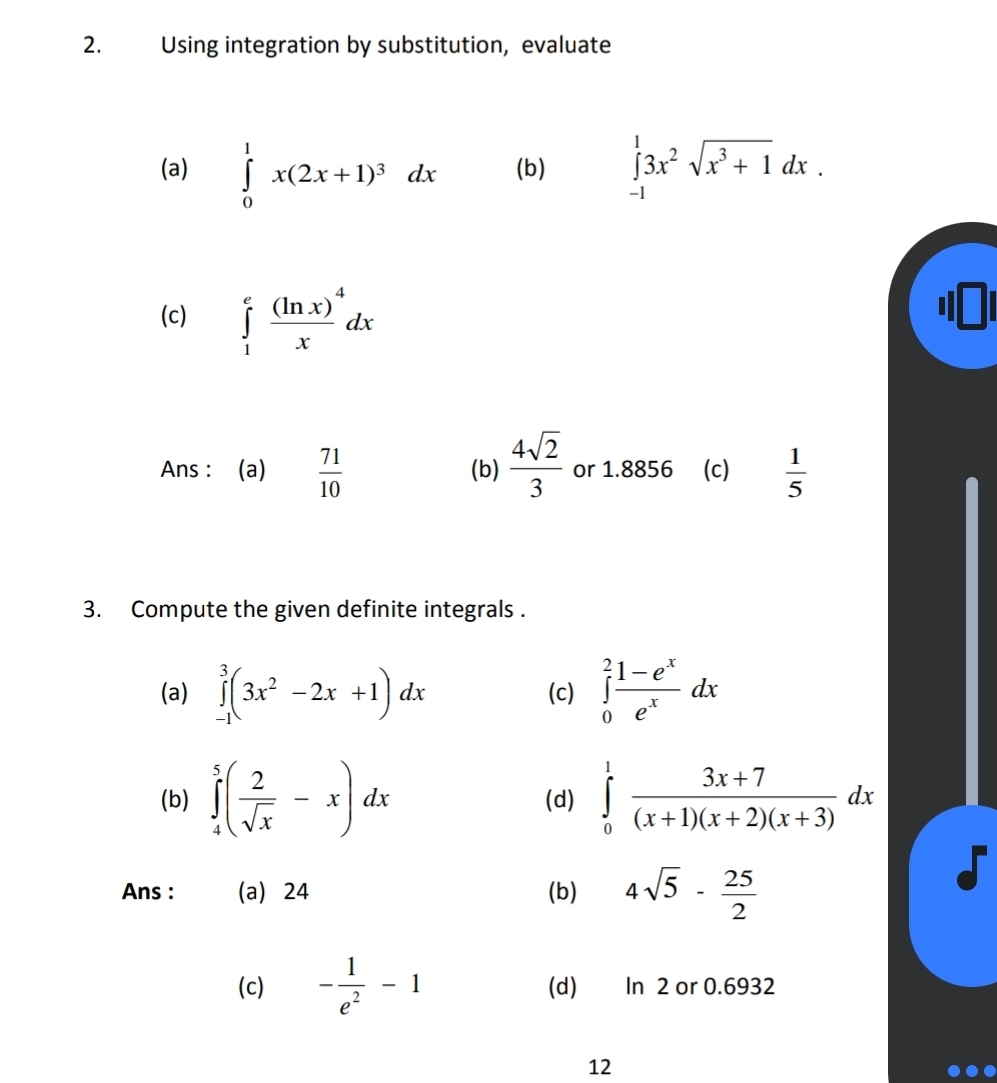 Using integration by substitution, evaluate 
(a) ∈tlimits _0^(1x(2x+1)^3)dx (b) ∈tlimits _(-1)^13x^2sqrt(x^3+1)dx. 
(c) ∈tlimits _1^(efrac (ln x)^4)xdx
Ans : (a)  71/10  (b)  4sqrt(2)/3  or 1.8856 (c)  1/5 
3. Compute the given definite integrals . 
(a) ∈tlimits _(-1)^3(3x^2-2x+1)dx (c) ∈tlimits _0^(2frac 1-e^x)e^xdx
(b) ∈tlimits _4^(5(frac 2)sqrt(x)-x)dx (d) ∈tlimits _0^(1frac 3x+7)(x+1)(x+2)(x+3)dx
Ans : (a) 24 (b) 4sqrt(5)- 25/2 
(c) - 1/e^2 -1 (d) In 2 or 0.6932
12