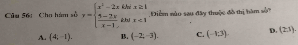 Cho hàm số y=beginarrayl x^2-2xkhix≥ 1  (5-2x)/x-1 khix<1endarray. Điểm nào sau đây thuộc đồ thị hàm số?
A. (4;-1). B. (-2;-3).
C. (-1;3).
D. (2;1).