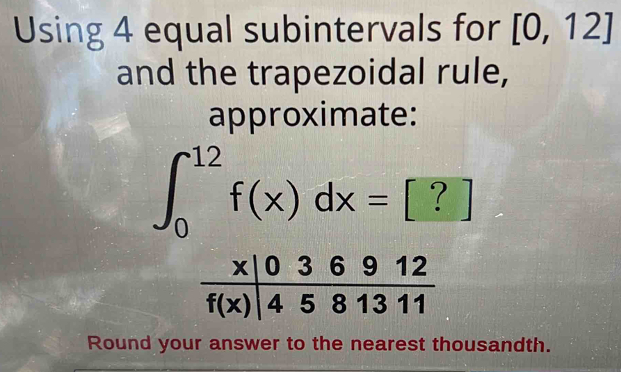 Using 4 equal subintervals for [0,12]
and the trapezoidal rule,
approximate:
∈t _0^(12)f(x)dx= [ ? ]
Round your answer to the nearest thousandth.