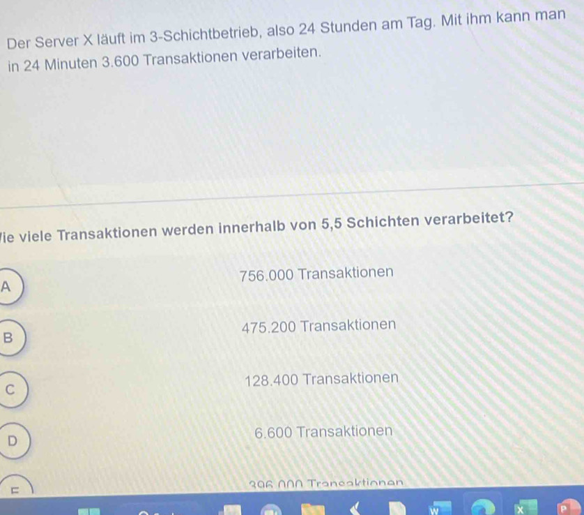 Der Server X läuft im 3 -Schichtbetrieb, also 24 Stunden am Tag. Mit ihm kann man
in 24 Minuten 3.600 Transaktionen verarbeiten.
Vie viele Transaktionen werden innerhalb von 5,5 Schichten verarbeitet?
756.000 Transaktionen
A
475.200 Transaktionen
B
128.400 Transaktionen
C
D
6.600 Transaktionen
=
306 N∩N Traneaktionan