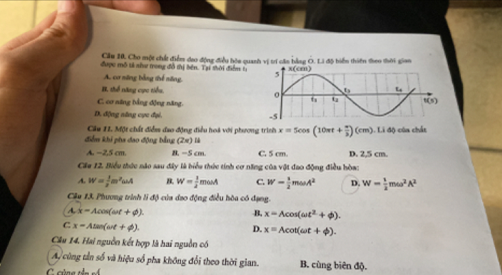 Cầu 10. Cho một chất điểm dao động điều hòa quanh vị trí căn bằng Ô. Li độ biển thiên theo thời gian
được mô tả như trong đồ thị bên. Tại shời điểm tị
A. cơ săng bằng thể săng
B. thể năng cực tiểu.
C. cơ năng bằng động năng,
D. động năng cực đại.
Câu 11. Một chất điểm đao động điều hoá với phương trình x=5cos (10π t+ π /3 )(cm) Li lộ của chất
điểm khi pha đao động bằng (2x) là
A. −2,5 cm. B. -5 cm. C. 5 cm. D. 2,5 cm.
Cáu 12. Biểu thức nào sau đây là biểu thức tính cơ năng của vật đao động điều hòa:
A. W= 1/2 m^2omega A B. W= 1/2 mosA C. W- 1/2 momega A^2 D. W= 1/2 momega^2A^2
Câu 13. Phương trình li độ của đao động điều hòa có dạng.
A. x=Acos (omega t+phi ). B, x=Acos (omega t^2+phi ).
C x=Atan (omega t+phi ).
D. x=Acot (omega t+phi ).
Câu 14. Hai nguồn kết hợp là hai nguồn có
A cùng tần số và hiệu số pha không đổi theo thời gian. B. cùng biên độ.
C cùng tên