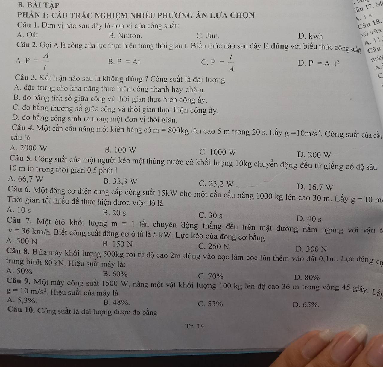 b. bài tập
Câu 7. M
phản 1: cầu trẬc nghiệm nhiều phương án lựa chọn
A.1 s.
Câu 1. Đơn vị nào sau đây là đơn vị của công suất:
Câu 18.
A. Oát . B. Niuton. C. Jun. D. kwh
xô vữa
A. 11.
Câu 2. Gọi A là công của lực thực hiện trong thời gian t. Biểu thức nào sau đây là đúng với biểu thức công suấn Câu
A. P= A/t  P= t/A 
B. P=At C. D. P=A.t^2
máy
A.
Câu 3. Kết luận nào sau la không đúng ? Công suất là đại lượng
c
A. đặc trưng cho khả năng thực hiện công nhanh hay chậm.
B. đo bằng tích số giữa công và thời gian thực hiện công ấy.
C. đo bằng thương số giữa công và thời gian thực hiện công ấy.
D. đo băng công sinh ra trong một đơn vị thời gian.
Câu 4. Một cần cầu nâng một kiện hàng có m=800kg lên cao 5 m trong 20 s. Lấy g=10m/s^2. Công suất của cần
cầu là
A. 2000 W B. 100 W C. 1000 W D. 200 W
Câu 5. Công suất của một người kéo một thùng nước có khối lượng 10kg chuyển động đều từ giếng có độ sâu
10 m ln trong thời gian 0,5 phút l
A. 66,7 W B. 33,3 W C. 23,2 W D. 16,7 W
Câu 6. Một động cơ điện cung cấp công suất 15kW cho một cần cầu nâng 1000 kg lên cao 30 m. Lấy g=10m
Thời gian tối thiểu để thực hiện được việc đó là
A. 10 s B. 20 s C. 30 s
D. 40 s
Câu 7. Một ôtô khối lượng m=1 tấn chuyển động thẳng đều trên mặt đường nằm ngang với vận t
v=36km/h a. Biết công suất động cơ ô tô là 5 kW. Lực kéo của động cơ bằng
A. 500 N B. 150 N C. 250 N
D. 300 N
Câu 8. Búa máy khối lượng 500kg rơi từ độ cao 2m đóng vào cọc làm cọc lún thêm vào đất 0,1m. Lực đóng cọ
trung bình 80 kN. Hiệu suất máy là:
A. 50% B. 60% C. 70% D. 80%
Câu 9. Một máy công suất 1500 W, nâng một vật khối lượng 100 kg lên độ cao 36 m trong vòng 45 giây. Lấy
g=10m/s^2. Hiệu suất của máy là
A. 5,3%. B. 48%. C. 53%. D. 65%.
Câu 10. Công suất là đại lượng được đo bằng
Tr_14