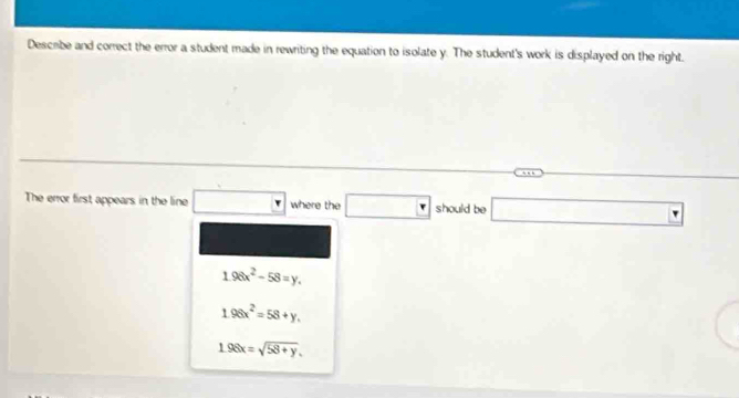 Describe and correct the error a student made in rewriting the equation to isolate y. The student's work is displayed on the right.
The error first appears in the line □ where the □ should be □
1.96x^2-58=y.
1.98x^2=58+y.
1.98x=sqrt(58+y).