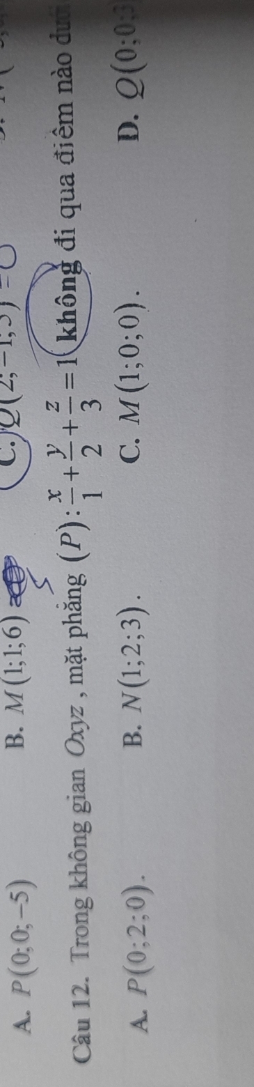 B.
A. P(0;0;-5) M(1;1;6)
C. Q(2;-1,3)
Câu 12. Trong không gian Oxyz , mặt phăng ξ(P):  x/1 + y/2 + z/3 =1 không đi qua điểm nào dướ
A. P(0;2;0). B. N(1;2;3). C. M(1;0;0). D. Q(0;0;3