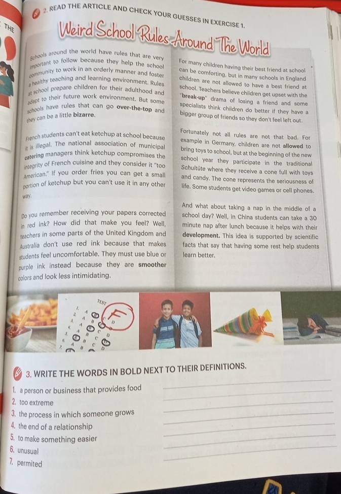 READ THE ARTICLE AND CHECK YOUR GUESSES IN EXERCISE 1.
THE Weird School Rules Around The World
Schools around the world have rules that are verv
mportant to follow because they help the schoo 
For many children having their best friend at school
community to work in an orderly manner and foste
can be comforting, but in many schools in England
children are not allowed to have a best friend at
a healthy teaching and learning environment. Rules
t school prepare children for their adulthood and
school. Teachers believe children get upset with the
"break-up" drama of losing a friend and some
adapt to their future work environment. But some
specialists think children do better if they have a
schools have rules that can go over-the-top and bigger group of friends so they don't feel left out
they can be a little bizarre.
Fortunately not all rules are not that bad. For
French students can't eat ketchup at school because example in Germany, children are not allowed to
it is illegal. The national association of municipal bring toys to school, but at the beginning of the new
catering managers think ketchup compromises the school year they participate in the traditional
integrity of French cuisine and they consider it “too Schultüte where they receive a cone full with toys
American." If you order fries you can get a small and candy. The cone represents the seriousness of
portion of ketchup but you can't use it in any other life. Some students get video games or cell phones.
way.
And what about taking a nap in the middle of a
Do you remember receiving your papers corrected school day? Well, in China students can take a 30
in red ink? How did that make you feel? Well, minute nap after lunch because it helps with their
teachers in some parts of the United Kingdom and development. This idea is supported by scientific
Australia don't use red ink because that makes facts that say that having some rest help students 
students feel uncomfortable. They must use blue or learn better.
purple ink instead because they are smoother
colors and look less intimidating.
TEST
3. WRITE THE WORDS IN BOLD NEXT TO THEIR DEFINITIONS.
1. a person or business that provides food_
_
2, too extreme
3. the process in which someone grows_
_
_
4. the end of a relationship
5. to make something easier
_
6. unusual
7. permited
_