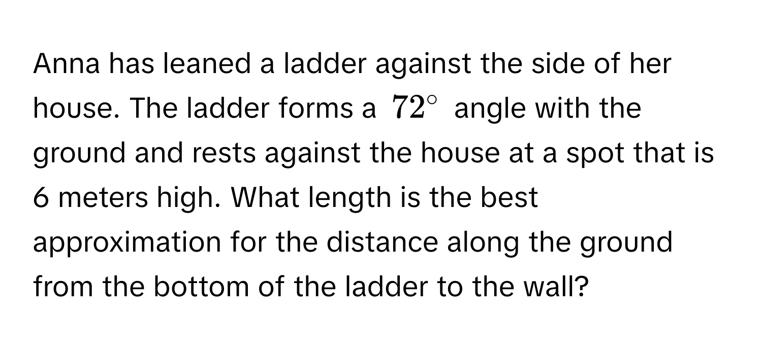 Anna has leaned a ladder against the side of her house. The ladder forms a $72°$ angle with the ground and rests against the house at a spot that is 6 meters high. What length is the best approximation for the distance along the ground from the bottom of the ladder to the wall?