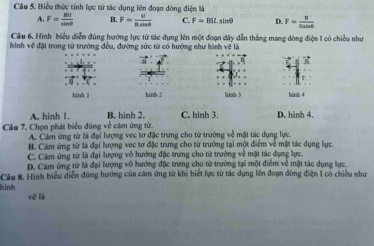 Biểu thức tính lực từ tác dụng lên đoạn dòng điện là
B.
A. F= BIl/sin θ   F= Il/B.sin θ   C. F=BIl.sin θ D. F= B/Ilsin θ  
Câu 6. Hình biểu diễn đúng hướng lực từ tác dụng lên một đoạn dây dẫn thẳng mang dòng điện I có chiều như
hình vẽ đặt trong từ trường đều, đường sức từ có hướng như hình vẽ là
B
):
hình 1 hình 2 hình 3 hình 4
A. hình 1. B. hình 2. C. hình 3. D. hình 4.
Câu 7. Chọn phát biểu đúng về cảm ứng từ.
A. Cảm ứng từ là đại lượng vec tơ đặc trưng cho từ trường về mặt tác dụng lực.
B. Cảm ứng từ là đại lượng vec tơ đặc trưng cho từ trường tại một điểm về mặt tác dụng lực.
C. Cảm ứng từ là đại lượng vô hướng đặc trưng cho từ trường về mặt tác dụng lực.
D. Cảm ứng từ là đại lượng vô hướng đặc trưng cho từ trường tại một điểm về mặt tác dụng lực.
Câu 8. Hình biểu diễn đúng hướng của cảm ứng từ khi biết lực từ tác dụng lên đoạn dòng điện I có chiều như
hình
vẽ là