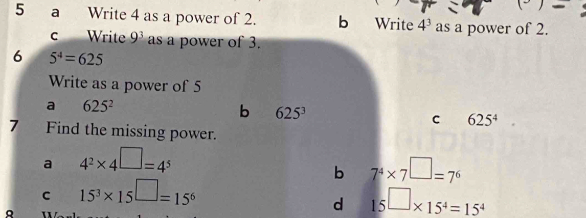 
5 a Write 4 as a power of 2. b Write 4^3 as a power of 2.
c Write 9^3 as a power of 3.
6 5^4=625
Write as a power of 5
a 625^2
b 625^3
C 625^4
7 Find the missing power.
a 4^2* 4^(□)=4^5
b 7^4* 7^(□)=7^6
C 15^3* 15^(□)=15^6
d 15^(□)* 15^4=15^4