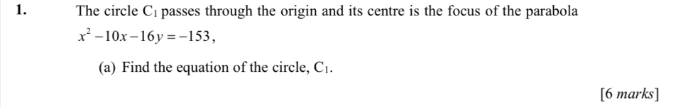 The circle C_1 passes through the origin and its centre is the focus of the parabola
x^2-10x-16y=-153, 
(a) Find the equation of the circle, C_1. 
[6 marks]