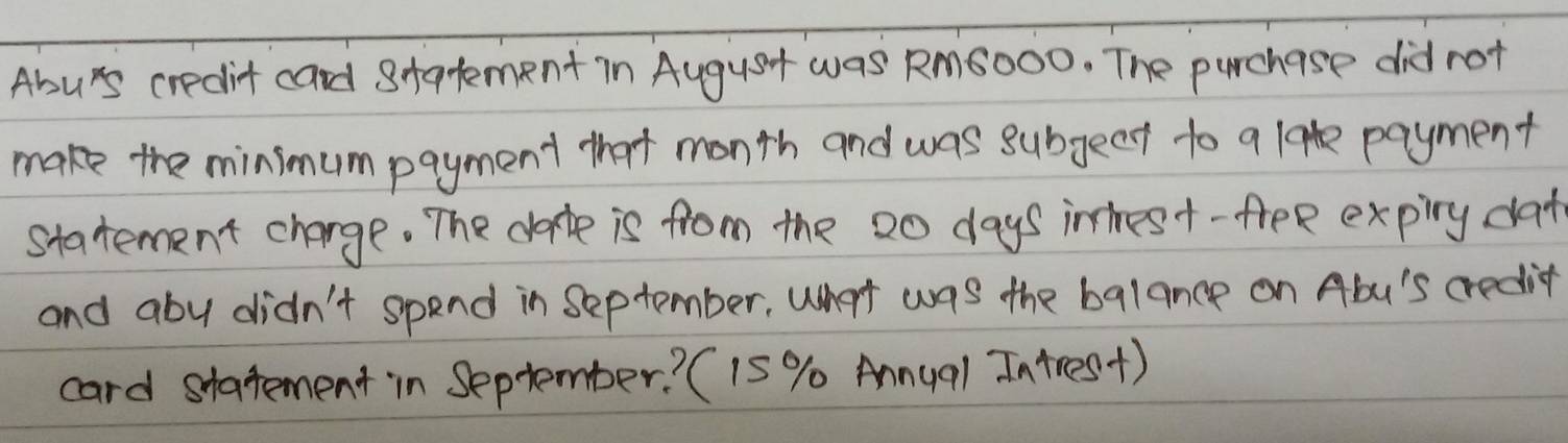 Abu's credit card statement in August was Rm6OOO. The purchase did not 
make the minimum payment that month and was subgect to a lak payment 
statement change. The date is from the 20 days intest- free expiry dat 
and aby didn't spend in September, What was the balance on Abu's credit 
card statement in September? (15 % Annual In tres+)