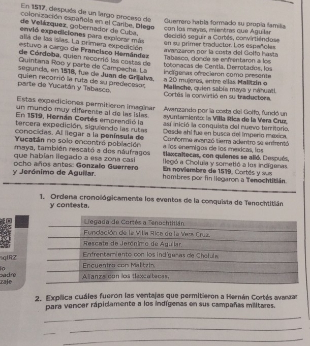 En 1517, después de un largo proceso de Guerrero había formado su propia familia
colonización española en el Caribe, Dlego con los mayas, mientras que Aguilar
de Velázquez, gobernador de Cuba,
envió expediciones para explorar más
decidió seguir a Cortés, convirtiéndose
allá de las islas. La primera expedición
en su primer traductor. Los españoles
avanzaron por la costa del Golfo hasta
estuvo a cargo de Francisco Hernández Tabasco, donde se enfrentaron a los
de Córdoba, quien recorrió las costas de totonacas de Centia. Derrotados, los
Quintana Roo y parte de Campeche. La indígenas ofrecieron como presente
segunda, en 1518, fue de Juan de Grijalva, a 20 mujeres, entre ellas Malitzin o
quien recorrió la ruta de su predecesor, Malinche, quien sabía maya y náhuatl.
parte de Yucatán y Tabasco. Cortés la convirtió en su traductora.
Estas expediciones permitieron imaginar Avanzando por la costa del Golfo, fundó un
un mundo muy diferente al de las islas. ayuntamiento: la Villa Rica de la Vera Cruz,
En 1519, Hernán Cortés emprendió la así inició la conquista del nuevo territorio.
tercera expedición, siguiendo las rutas Desde ahí fue en busca del Imperio mexica.
conocidas. Al llegar a la península de Conforme avanzó tierra adentro se enfrentó
Yucatán no solo encontró población a los enemigos de los mexicas, los
maya, también rescató a dos náufragos tiaxcaltecas, con quienes se alió. Después,
que habían llegado a esa zona casi Ilegó a Cholula y sometió a los indígenas.
ocho años antes: Gonzalo Guerrero En noviembre de 1519, Cortés y sus
y Jerónimo de Aguilar. hombres por fin llegaron a Tenochtitián.
1. Ordena cronológicamente los eventos de la conquista de Tenochtitlán
y contesta.
nqlRZ
lo
badre
zaje
2. Explica cuáles fueron las ventajas que permitieron a Hernán Cortés avanzar
para vencer rápidamente a los indígenas en sus campañas militares.
_
_
_
_