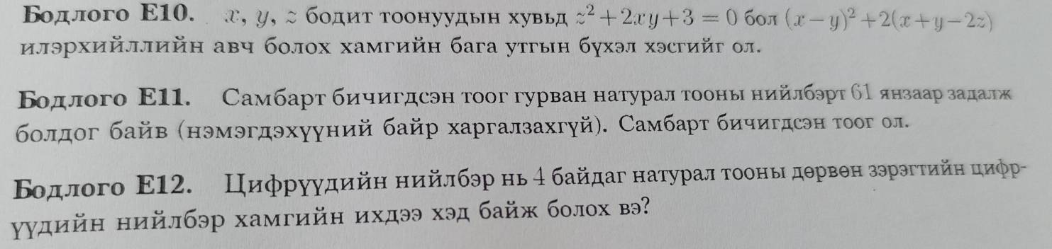 Βοдлого Ε10. а, у, ςбοдητтоонуудьн хувьд z^2+2xy+3=0 бол (x-y)^2+2(x+y-2z)
илэрхийллийн авч болох хамгийн бага утгын бухэл хэсгийг ол.
Βοдлого Ε11. Самбартαδбиηеигдсэн тоог гурван натурал гооньα нийлбэрт бΡ янзаарίαзαаαдαаележ
болдог байв (нэмэгдэхууний байр харгалзахгуй). Самбарт бичигдсэн тοог ол.
Βодлого Ε12. Циφруудийη нийлбэр нь4 байдаг натуралα τοоньιδдθрвθн зэрэгтийη циφр
γудийн нийлбэр хамгийн ихдээ хэд байж болох вэ?