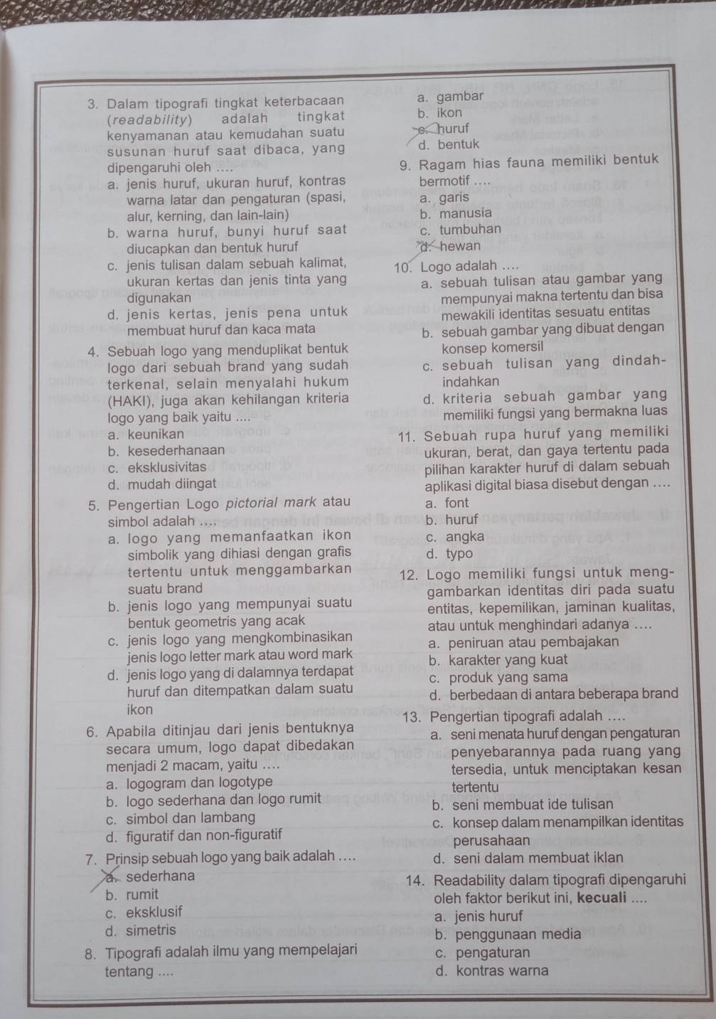 Dalam tipografi tingkat keterbacaan a. gambar
(readability) adalah tingkat b. ikon
kenyamanan atau kemudahan suatu e. huruf
susunan huruf saat dibaca, yang d. bentuk
dipengaruhi oleh … 9. Ragam hias fauna memiliki bentuk
a. jenis huruf, ukuran huruf, kontras bermotif .  . 
warna latar dan pengaturan (spasi, a. garis
alur, kerning, dan lain-lain) b. manusia
b. warna huruf, bunyi huruf saat c. tumbuhan
diucapkan dan bentuk huruf d. hewan
c. jenis tulisan dalam sebuah kalimat, 10. Logo adalah ....
ukuran kertas dan jenis tinta yang a. sebuah tulisan atau gambar yang
digunakan
d. jenis kertas, jenis pena untuk mempunyai makna tertentu dan bisa
mewakili identitas sesuatu entitas
membuat huruf dan kaca mata
b. sebuah gambar yang dibuat dengan
4. Sebuah logo yang menduplikat bentuk konsep komersil
logo dari sebuah brand yang sudah c. sebuah tulisan yang dindah-
terkenal, selain menyalahi hukum indahkan
(HAKI), juga akan kehilangan kriteria d. kriteria sebuah gambar yang
logo yang baik yaitu .... memiliki fungsi yang bermakna luas
a. keunikan 11. Sebuah rupa huruf yang memiliki
b. kesederhanaan
ukuran, berat, dan gaya tertentu pada
c. eksklusivitas
pilihan karakter huruf di dalam sebuah
d. mudah diingat aplikasi digital biasa disebut dengan ....
5. Pengertian Logo pictorial mark atau a.font
simbol adalah .... b. huruf
a. logo yang memanfaatkan ikon c. angka
simbolik yang dihiasi dengan grafis d. typo
tertentu untuk menggambarkan 12. Logo memiliki fungsi untuk meng-
suatu brand
gambarkan identitas diri pada suatu
b. jenis logo yang mempunyai suatu
entitas, kepemilikan, jaminan kualitas,
bentuk geometris yang acak atau untuk menghindari adanya ....
c. jenis logo yang mengkombinasikan a. peniruan atau pembajakan
jenis logo letter mark atau word mark b. karakter yang kuat
d. jenis logo yang di dalamnya terdapat c. produk yang sama
huruf dan ditempatkan dalam suatu d. berbedaan di antara beberapa brand
ikon
13. Pengertian tipografi adalah ...
6. Apabila ditinjau dari jenis bentuknya a. seni menata huruf dengan pengaturan
secara umum, logo dapat dibedakan penyebarannya pada ruang yang
menjadi 2 macam, yaitu .... tersedia, untuk menciptakan kesan
a. logogram dan logotype tertentu
b. logo sederhana dan logo rumit b. seni membuat ide tulisan
c. simbol dan lambang c. konsep dalam menampilkan identitas
d. figuratif dan non-figuratif
perusahaan
7. Prinsip sebuah logo yang baik adalah .. d. seni dalam membuat iklan
a. sederhana 14. Readability dalam tipografi dipengaruhi
b. rumit oleh faktor berikut ini, kecuali ....
c. eksklusif
d. simetris a. jenis huruf
b. penggunaan media
8. Tipografi adalah ilmu yang mempelajari c. pengaturan
tentang .... d.kontras warna