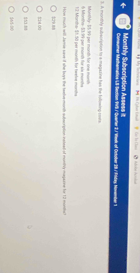 PA Cyber Home My Technicians PA Cyber Email Go To Class Adobe Acrobat
Monthly Subscription Assess it
Consumer Mathematics LS Section 9VS / Quarter 2 / Week of October 28 / Friday, November 1
3. A monthly subscription to a magazine has the following costs.
Monthly- $5.99 per month for one month
6 Months - $3.99 per month for six months
12 Months - $1.50 per month for twelve months
How much will Jamie save if she buys the twelve-month subscription instead of monthly magazine for 12 months?
$29.88
$24.00
$53.88
$65.00
