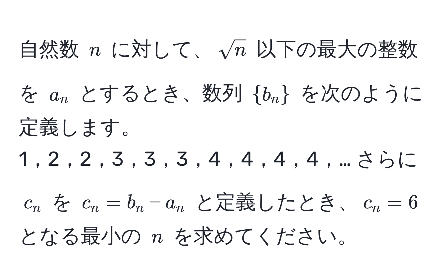 自然数 $n$ に対して、$sqrt(n)$ 以下の最大の整数を $a_n$ とするとき、数列 $b_n$ を次のように定義します。 
1，2，2，3，3，3，4，4，4，4，… さらに $c_n$ を $c_n = b_n - a_n$ と定義したとき、$c_n = 6$ となる最小の $n$ を求めてください。