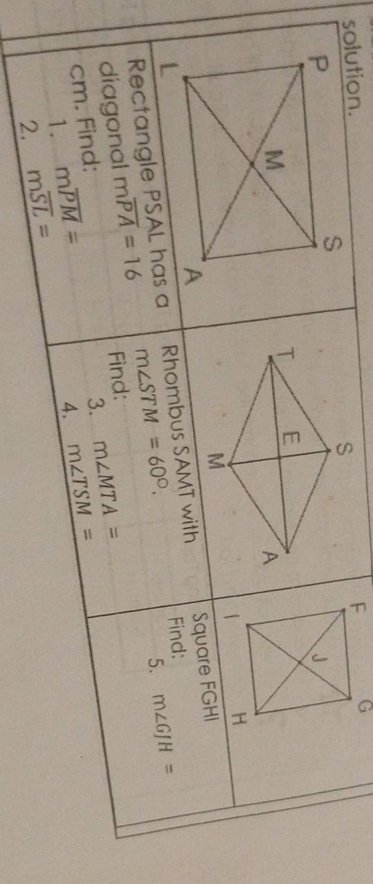 solution. 
Rectangle PSAL has a Rhombus SAMT with Square FGHI
Find: 
diagonal moverline PA=16 m∠ STM=60°. 
5. m∠ GJH=
Find: 
cm. Find: 
1. moverline PM= 3. m∠ MTA=
4. m∠ TSM=
2. moverline SL=