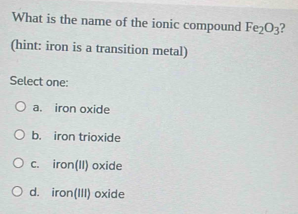 What is the name of the ionic compound Fe_2O_3 2
(hint: iron is a transition metal)
Select one:
a. iron oxide
b. iron trioxide
c. iron(II) oxide
d. iron(III) oxide