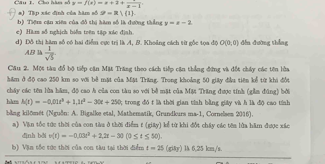 Cho hàm số y=f(x)=x+2+ 1/x-1 . 
a) Tập xác định của hàm số D=R| 1. 
b) Tiệm cận xiên của đồ thị hàm số là đường thẳng y=x-2. 
c) Hàm số nghịch biến trên tập xác định. 
d) Đồ thị hàm số có hai điểm cực trị là A, B. Khoảng cách từ gốc tọa độ O(0;0) đến đường thẳng 
AB là  1/sqrt(5) . 
Câu 2. Một tàu đổ bộ tiếp cận Mặt Trăng theo cách tiếp cận thẳng đứng và đốt cháy các tên lửa 
hãm ở độ cao 250 km so với bề mặt của Mặt Trăng. Trong khoảng 50 giây đầu tiên kể từ khi đốt 
cháy các tên lửa hãm, độ cao h của con tàu so với bề mặt của Mặt Trăng được tính (gần đúng) bởi 
hàm h(t)=-0,01t^3+1,1t^2-30t+250; trong đó t là thời gian tính bằng giây và h là độ cao tính 
bằng kilômét (Nguồn: A. Bigalke etal, Mathematik, Grundkurs ma-1, Cornelsen 2016). 
a) Vận tốc tức thời của con tàu ở thời điểm t (giây) kể từ khi đốt cháy các tên lửa hãm được xác 
định bởi v(t)=-0,03t^2+2, 2t-30(0≤ t≤ 50). 
b) Vận tốc tức thời của con tàu tại thời điểm t=25 (giây) là 6,25 km/s.