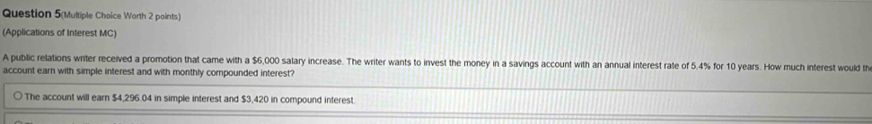 Question 5(Multiple Choice Worth 2 points) 
(Applications of Interest MC) 
A public relations writer received a promotion that came with a $6,000 salary increase. The writer wants to invest the money in a savings account with an annual interest rate of 5.4% for 10 years. How much interest would th 
account earn with simple interest and with monthly compounded interest? 
The account will earn $4,296.04 in simple interest and $3,420 in compound interest.