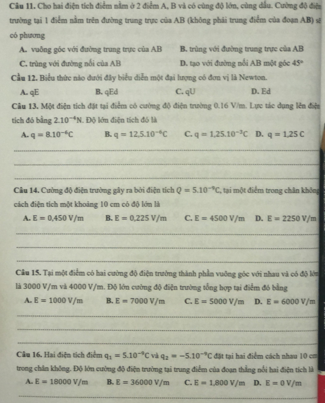 Cho hai điện tích điểm nằm ở 2 điểm A, B và có cùng độ lớn, cùng dấu. Cường độ điện
trường tại 1 điểm nằm trên đường trung trực của AB (không phải trung điểm của đoạn AB) sẽ
có phương
A. vuông góc với đường trung trực của AB B. trùng với đường trung trực của AB
C. trùng với đường nối của AB D. tạo với đường nổi AB một góc 45°
Cầu 12. Biểu thức nào dưới đây biểu diễn một đại lượng có đơn vị là Newton.
A. qE B. qEd C. qU D. Ed
Câu 13. Một điện tích đặt tại điểm có cường độ điện trường 0.16 V/m. Lực tác dụng lên điện
tích đó bằng 2.10^(-4)N. Độ lớn điện tích đó là
A. q=8.10^(-6)C B. q=12,5.10^(-6)C C. q=1,25.10^(-3)C D. q=1,25C
_
_
_
Câu 14. Cường độ điện trường gây ra bởi điện tích Q=5.10^(-9)C , tại một điểm trong chân không
cách điện tích một khoảng 10 cm có độ lớn là
A. E=0,450V/m B. E=0,225V/m C. E=4500V/m D. E=2250V/m
_
_
_
Câu 15. Tại một điểm có hai cường độ điện trường thành phần vuông góc với nhau và có độ lớn
là 3000 V/m và 4000 V/m. Độ lớn cường độ điện trường tổng hợp tại điểm đó bằng
A. E=1000V/m B. E=7000V/m C. E=5000V/m D. E=6000V/m
_
_
_
Câu 16. Hai điện tích điểm q_1=5.10^(-9)C và q_2=-5.10^(-9)C đặt tại hai điểm cách nhau 10 cm
trong chân không. Độ lớn cường độ điện trường tại trung điểm của đoạn thẳng nổi hai điện tích là
A. E=18000V/m B. E=36000V/m C. E=1,800V/m D. E=0V/m
_
_