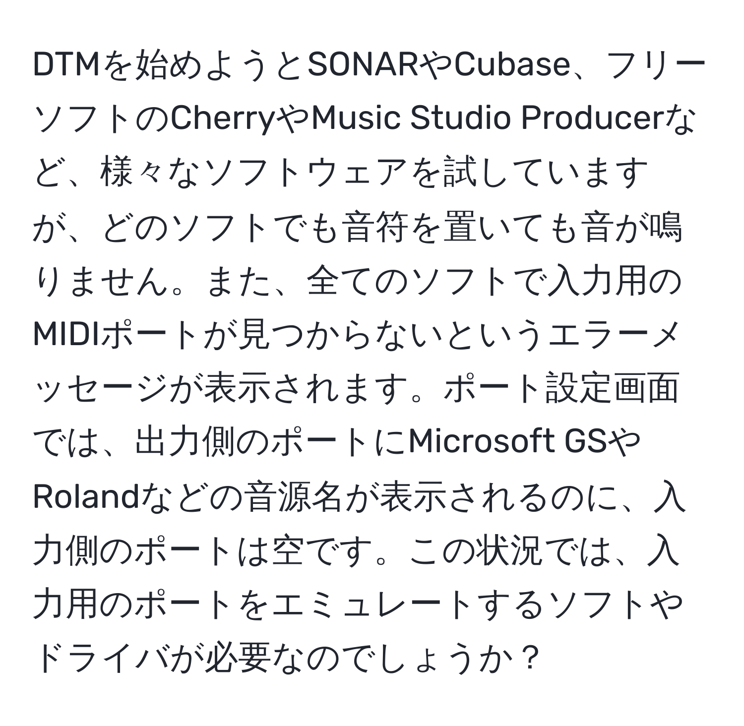 DTMを始めようとSONARやCubase、フリーソフトのCherryやMusic Studio Producerなど、様々なソフトウェアを試していますが、どのソフトでも音符を置いても音が鳴りません。また、全てのソフトで入力用のMIDIポートが見つからないというエラーメッセージが表示されます。ポート設定画面では、出力側のポートにMicrosoft GSやRolandなどの音源名が表示されるのに、入力側のポートは空です。この状況では、入力用のポートをエミュレートするソフトやドライバが必要なのでしょうか？