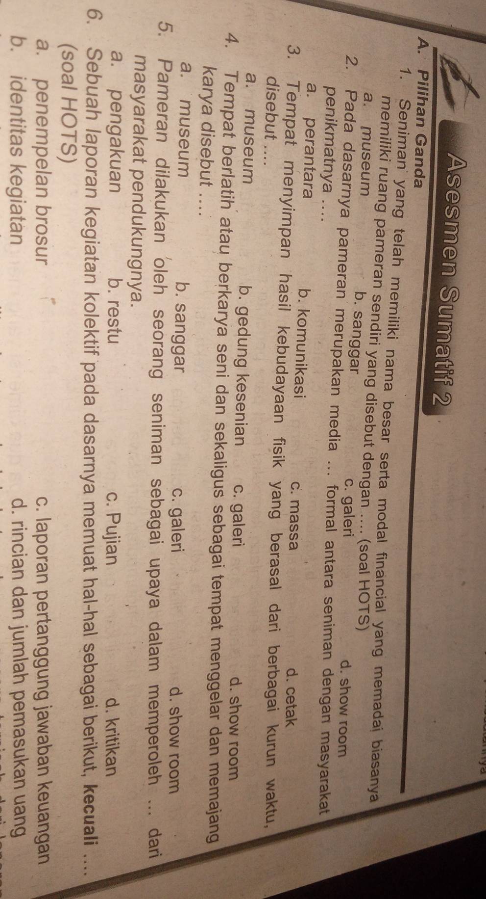 Asesmen Sumatif 2
A. Pilihan Ganda
1. Seniman' yang telah memiliki nama besar serta modal financial yang memadai biasanya
memiliki ruang pameran sendiri yang disebut dengan .... (soal HOTS)
a. museum b. sanggar d. show room
c. galeri
2. Pada dasarnya pameran merupakan media ... formal antara seniman dengan masyarakat
penikmatnya ....
a. perantara b. komunikasi c. massa d. cetak
3. Tempat menyimpan hasil kebudayaan fisik yang berasal dari berbagai kurun waktu,
disebut ....
a. museum b. gedung kesenian c. galeri d. show room
4. Tempat berlatih atau berkarya seni dan sekaligus sebagai tempat menggelar dan memajang
karya disebut ....
a. museum b. sanggar c. galeri d. show room
5. Pameran dilakukan oleh seorang seniman sebagai upaya dalam memperoleh ... dari
masyarakat pendukungnya.
a. pengakuan b. restu c. Pujian d. kritikan
6. Sebuah laporan kegiatan kolektif pada dasarnya memuat hal-hal sebagai berikut, kecuali ....
(soal HOTS)
a. penempelan brosur c. laporan pertanggung jawaban keuangan
b. identitas kegiatan d. rincian dan jumlah pemasukan uang