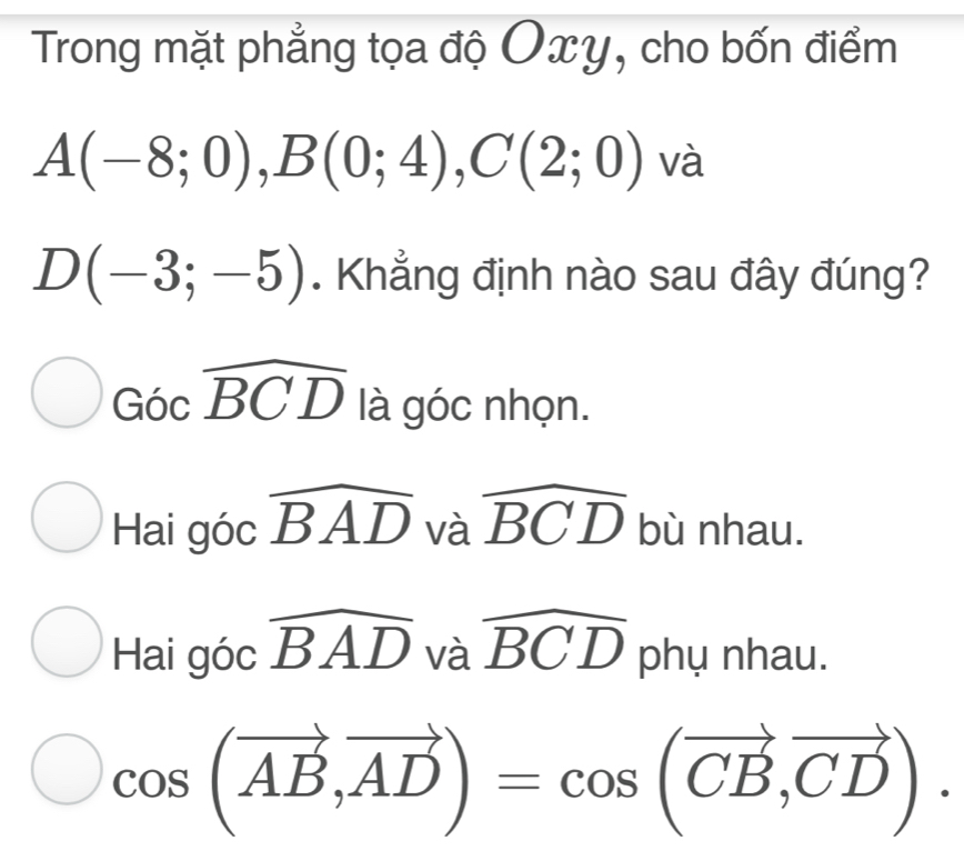 Trong mặt phẳng tọa độ Oxy, cho bốn điểm
A(-8;0), B(0;4), C(2;0) và
D(-3;-5). Khẳng định nào sau đây đúng?
Gocwidehat BCD là góc nhọn.
Hai góc widehat BAD và widehat BCD bù nhau.
Hai góc widehat BAD và widehat BCD phụ nhau.
cos (vector AB,vector AD)=cos (vector CB,vector CD).