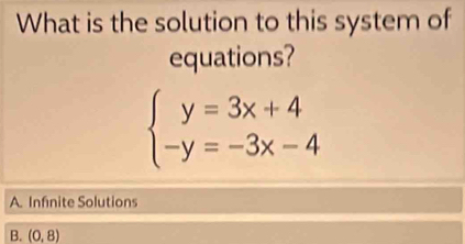 What is the solution to this system of
equations?
beginarrayl y=3x+4 -y=-3x-4endarray.
A. Infinite Solutions
B. (0,8)