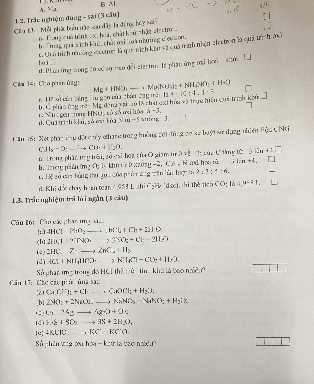 A. Mg. B. Al.
1.2. Trắc nghiệm đúng - sai (3 câu)
Câu 13: Mỗi phát biểu nào sau đây là đúng hay sai?
a. Trong quá trình oxi hoá, chất khử nhận electron.
b. Trong quá trình khử, chất oxi hoá nhường electron.
c. Quá trình nhường electron là quá trình khử và quá trình nhận electron là quá trình oxi
hoá □
d. Phản ứng trong đó có sự trao đổi electron là phản ứng oxi hoá - khử. □
Câu 14: Cho phản ứng: Mg+HNO_3to Mg(NO_3)_2+NH_4NO_3+H_2O 4:10:4:1:3
a. Hệ số cân bằng thu gọn của phản ứng trên là
b. Ở phản ứng trên Mg đóng vai trò là chất oxi hóa và thực hiện quá trình khử. x
c. Nitrogen trong HNO_3 có số oxi hóa 1dot a+5.
d. Quá trình khử, số oxi hóa N từ +5 xuống −3.
Câu 15: Xét phản ứng đốt cháy ethane trong buồng đốt động cơ xe buýt sử dụng nhiên liệu CNG:
C_2H_6+O_2 _ 1° CO_2+H_2O.
a. Trong phản ứng trên, số oxi hóa của O giảm từ 0vhat e-2; của C * tăng từ -3 lên +4.
b. Trong phản ứng O_2 bị khử từ 0 xuống −2; C_2H_6 bị oxi hóa từ −3 lên +4.
c. Hệ số cân bằng thu gọn của phản ứng trên lần lượt là 2:7:4:6.
d. Khi đốt cháy hoàn toàn 4,958 L khí C_2H_6(dkc) , thì thể tích CO_2 là 4,958 L
1.3. Trắc nghiệm trả lời ngắn (3 câu)
Câu 16: Cho các phản ứng sau:
(a) 4HCl+PbO_2to PbCl_2+Cl_2+2H_2O.
(b) 2HCl+2HNO_3to 2NO_2+Cl_2+2H_2O.
(c) 2HCl+Znto ZnCl_2+H_2.
(d) HCl+NH_4HCO_3to NH_4Cl+CO_2+H_2O.
Số phản ứng trong đó HCl thể hiện tính khử là bao nhiêu?
Câu 17: Cho các phản ứng sau:
(a) Ca(OH)_2+Cl_2to CaOCl_2+H_2O;
(b) 2NO_2+2NaOHto NaNO_3+NaNO_2+H_2O;
(c) O_3+2Agto Ag_2O+O_2;
(d) H_2S+SO_2to 3S+2H_2O;
(e) 4KClO_3to KCl+KClO_4.
Số phản ứng oxi hóa - khử là bao nhiêu?
□ □ □