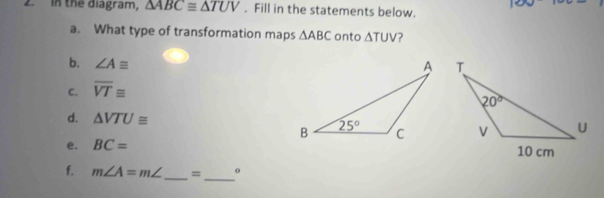 in the diagram, △ ABC≌ △ TUV. Fill in the statements below.
a. What type of transformation maps △ ABC onto △ TUV
b. ∠ A≌
C. overline VT≌
d. △ VTU≌
e. BC=
_
f. m∠ A=m∠ _ = o