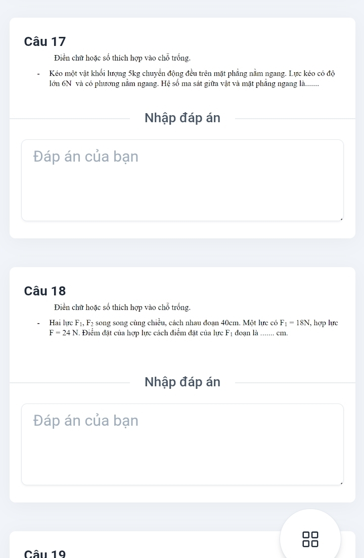 Điền chữ hoặc số thích hợp vào chỗ trống. 
Kéo một vật khối lượng 5kg chuyển động đều trên mặt phẳng nằm ngang. Lực kéo có độ 
lớn 6N và có phương nằm ngang. Hệ số ma sát giữa vật và mặt phẳng ngang là........ 
Nhập đáp án 
Đáp án của bạn 
Câu 18 
Điền chữ hoặc số thích hợp vào chỗ trống. 
Hai lực F_1, F_2 song song cùng chiều, cách nhau đoạn 40cm. Một lực có F_1=18N , hợp lực
F=24N. Điểm đặt của hợp lực cách điểm đặt của lực F_1 đoạn là ....... cm. 
Nhập đáp án 
Đáp án của bạn 
C C 
Câu 19