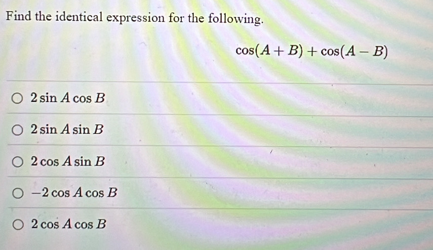 Find the identical expression for the following.
cos (A+B)+cos (A-B)
2sin Acos B
2sin Asin B
2cos Asin B
-2cos Acos B
2cos Acos B