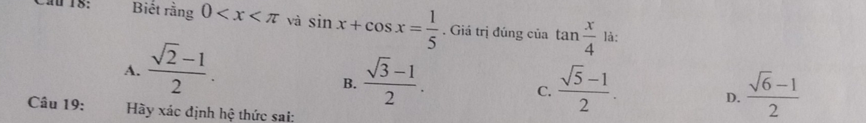 Biết rằ ng0 và sin x+cos x= 1/5 . Giá trị đúng của tan  x/4 
là:
A.  (sqrt(2)-1)/2 .
B.  (sqrt(3)-1)/2 .
C.  (sqrt(5)-1)/2 .  (sqrt(6)-1)/2 
D.
Câu 19: Hy xác định hệ thức sai: