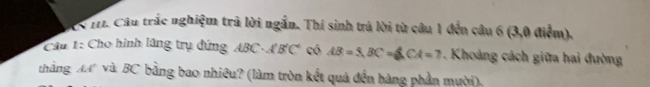 Câu trắc nghiệm trả lời ngắn. Thí sinh trả lời từ câu 1 đến câu 6 (3,0 điểm), 
Câu 1: Cho hình lăng trụ đứng ABC· A'B'C' có AB=5, BC=6, CA=7 Khoảng cách giữa hai đường 
thắng AA và BC bằng bao nhiêu? (làm tròn kết quả đến hàng phần mười).