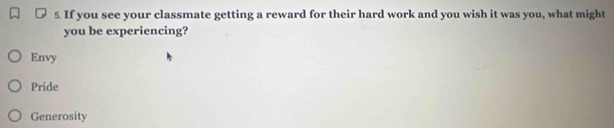 If you see your classmate getting a reward for their hard work and you wish it was you, what might
you be experiencing?
Envy
Pride
Generosity