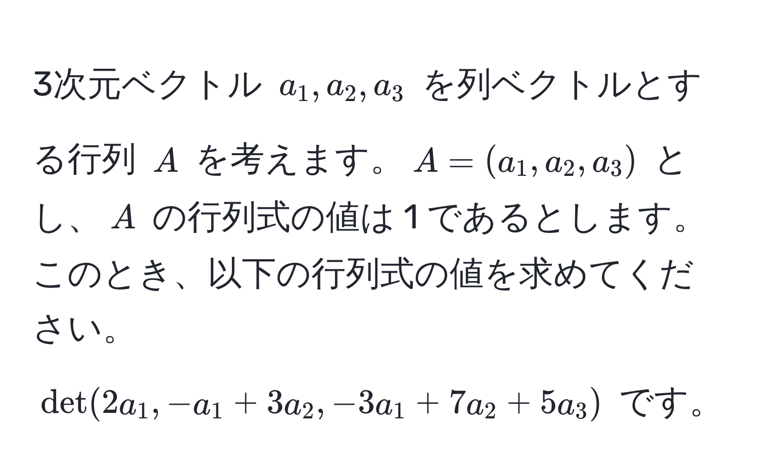 3次元ベクトル $a_1, a_2, a_3$ を列ベクトルとする行列 $A$ を考えます。$A = (a_1, a_2, a_3)$ とし、$A$ の行列式の値は 1 であるとします。このとき、以下の行列式の値を求めてください。 
$det(2a_1, -a_1 + 3a_2, -3a_1 + 7a_2 + 5a_3)$ です。