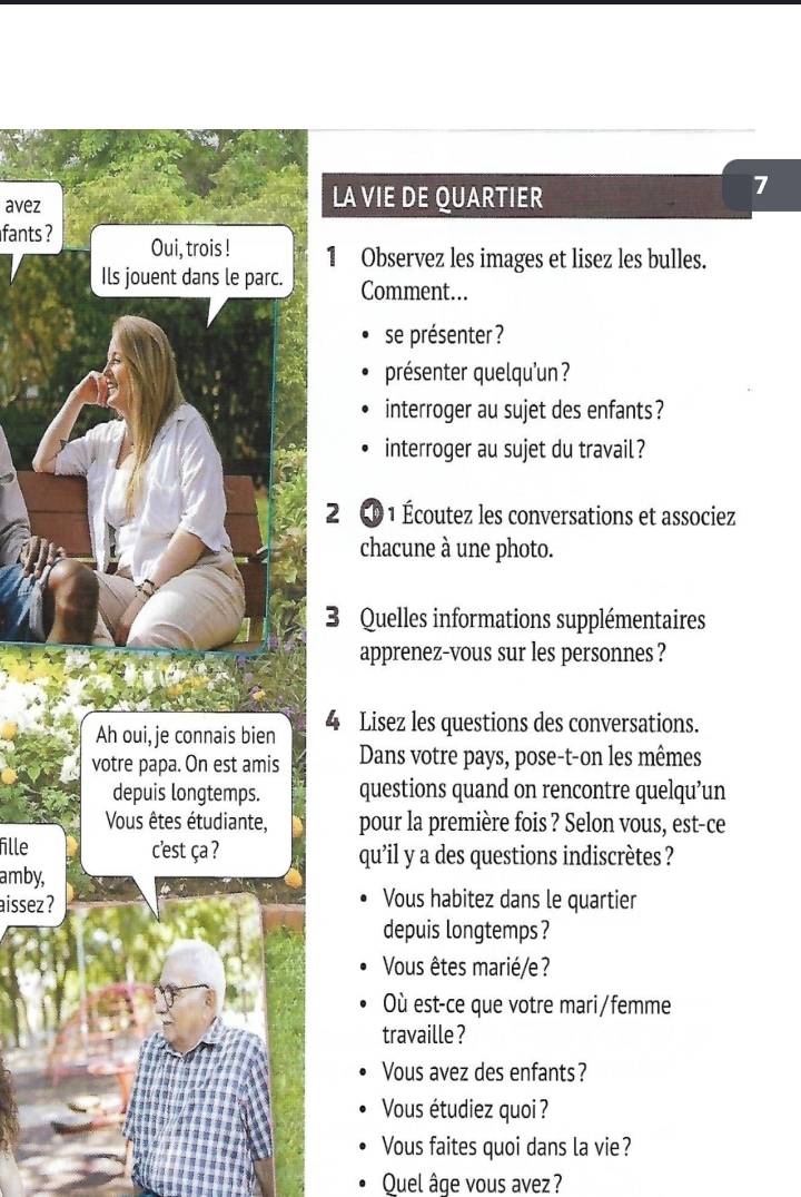 avez LA VIE DE QUARTIER 
7 
fants ? Oui, trois ! 
1 Observez les images et lisez les bulles. 
Ils jouent dans le parc. Comment... 
se présenter ? 
présenter quelqu'un ? 
interroger au sujet des enfants? 
interroger au sujet du travail? 
2 D 1 Écoutez les conversations et associez 
chacune à une photo. 
3 Quelles informations supplémentaires 
apprenez-vous sur les personnes ? 
Ah oui,je connais bien 4 Lisez les questions des conversations. 
votre papa. On est amis Dans votre pays, pose-t-on les mêmes 
depuis longtemps. questions quand on rencontre quelqu’un 
Vous êtes étudiante, pour la première fois ? Selon vous, est-ce 
fille cest ça ? qu’il y a des questions indiscrètes ? 
amby, 
aissez ? Vous habitez dans le quartier 
depuis longtemps ? 
Vous êtes marié/e? 
Où est-ce que votre mari/femme 
travaille ? 
Vous avez des enfants? 
Vous étudiez quoi ? 
Vous faites quoi dans la vie? 
Quel âge vous avez?