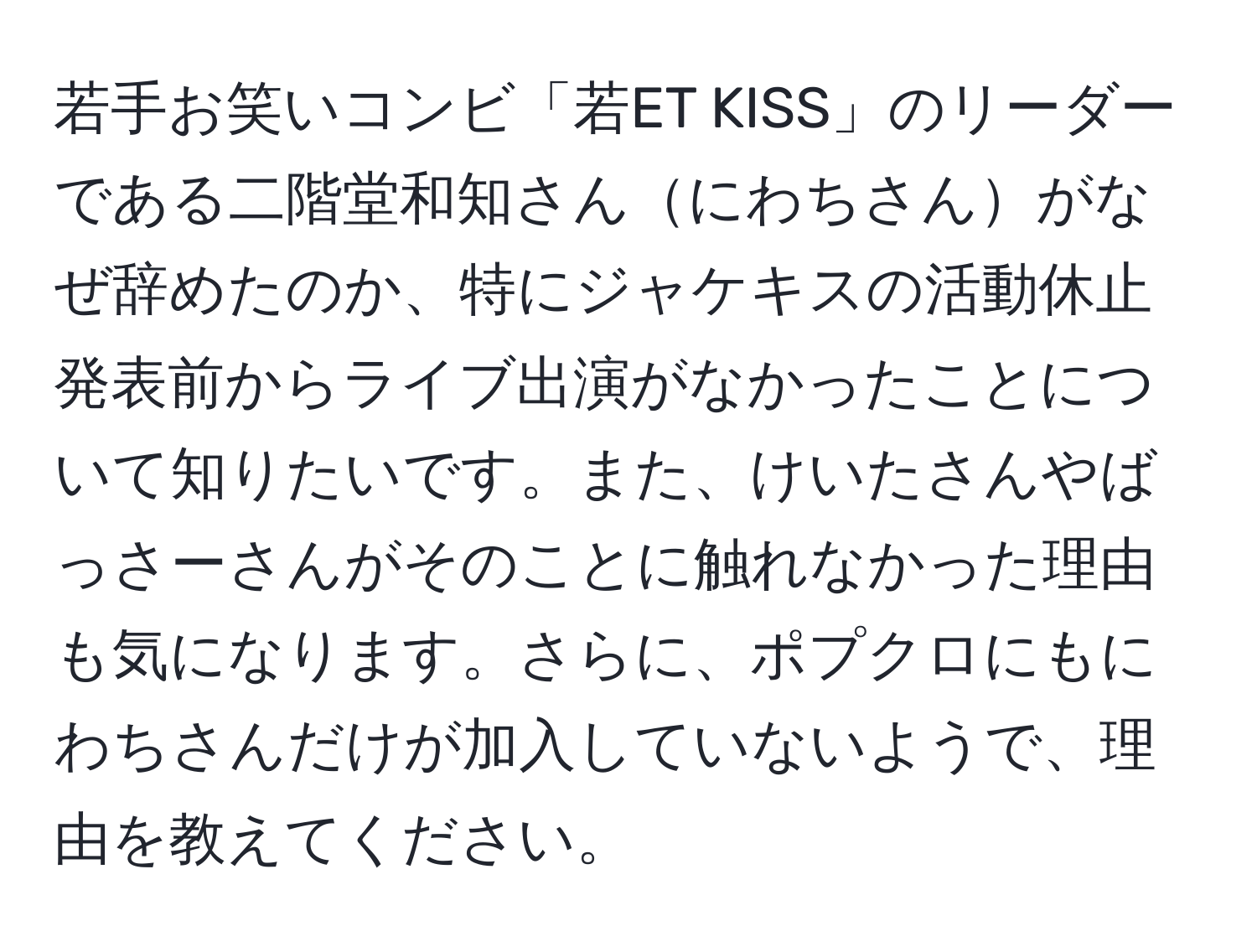 若手お笑いコンビ「若ET KISS」のリーダーである二階堂和知さんにわちさんがなぜ辞めたのか、特にジャケキスの活動休止発表前からライブ出演がなかったことについて知りたいです。また、けいたさんやばっさーさんがそのことに触れなかった理由も気になります。さらに、ポプクロにもにわちさんだけが加入していないようで、理由を教えてください。