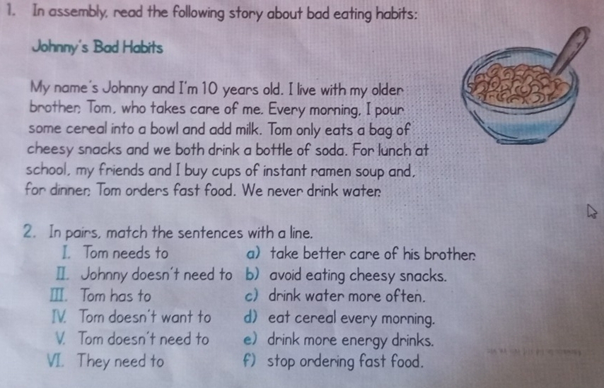 In assembly, read the following story about bad eating habits: 
Johnny's Bad Habits 
My name's Johnny and I'm 10 years old. I live with my older 
brother Tom, who takes care of me. Every morning, I pour 
some cereal into a bowl and add milk. Tom only eats a bag of 
cheesy snacks and we both drink a bottle of soda. For lunch at 
school, my friends and I buy cups of instant ramen soup and, 
for dinner: Tom orders fast food. We never drink water: 
2. In pairs, match the sentences with a line. 
I. Tom needs to a take better care of his brother 
I. Johnny doesn't need to b) avoid eating cheesy snacks. 
Ⅲ. Tom has to c) drink water more often. 
IV. Tom doesn't want to d eat cereal every morning. 
V. Tom doesn't need to e drink more energy drinks. 
VI. They need to f) stop ordering fast food.