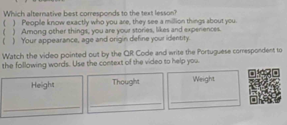 Which alternative best corresponds to the text lesson?
( ) People know exactly who you are, they see a million things about you.
( ) Among other things, you are your stories, likes and experiences.
( ) Your appearance, age and origin define your identity.
Watch the video pointed out by the QR Code and write the Portuguese correspondent to
the following words. Use the context of the video to help you.
Height Thought Weight
_
_
_