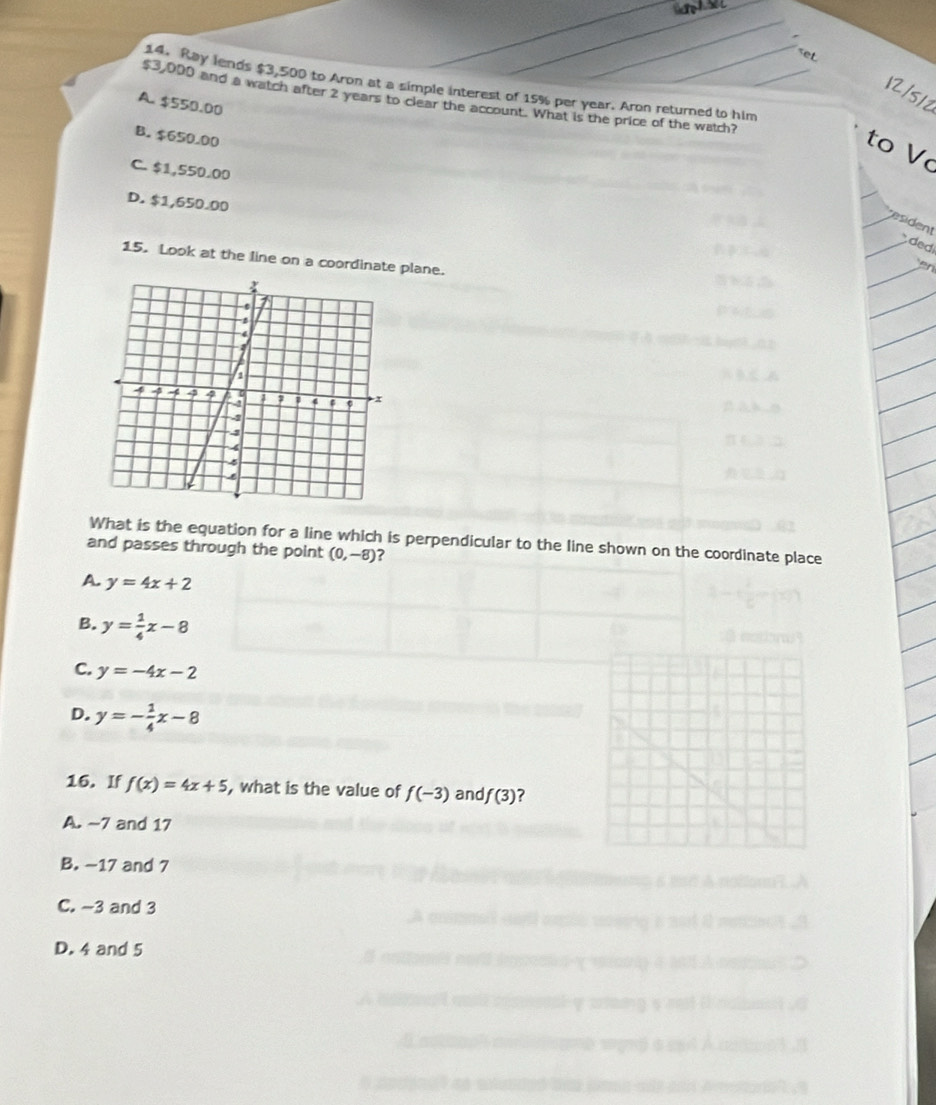$3,500 to Aron at a simple interest of 15% per year. Aron returned to him
12/512
$3,000 and a watch after 2 years to clear the account. What is the price of the watch?
A. $550.00
B. $650.00
to V
C. $1,550.00
D. $1,650.00
resident
ded
15. Look at the line on a coordinate plane.
What is the equation for a line which is perpendicular to the line shown on the coordinate place
and passes through the point (0,-8)
A. y=4x+2
B. y= 1/4 x-8
C. y=-4x-2
D. y=- 1/4 x-8
16. If f(x)=4x+5 , what is the value of f(-3) and f(3) ?
A. -7 and 17
B. -17 and 7
C. -3 and 3
D. 4 and 5