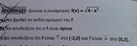 ΑΣΚηΣΗ 137: Δίνεται η συνάρτηση f(x)=sqrt(4-x^2). 
α) Να βρεθεί το πεδίο ορισμού της . 
β) Να αποδείξετε ότι η ρ είναι άρτια. 
ψ Να αποδείξετε ότι ρ είναι ↑ στο [-2,0] και f είναι ↓ στ [0,2].