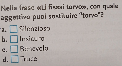 Nella frase «Li fissai torvo», con quale
aggettivo puoi sostituire “torvo”?
a. Silenzioso
b. Insicuro
C. Benevolo
d. Truce